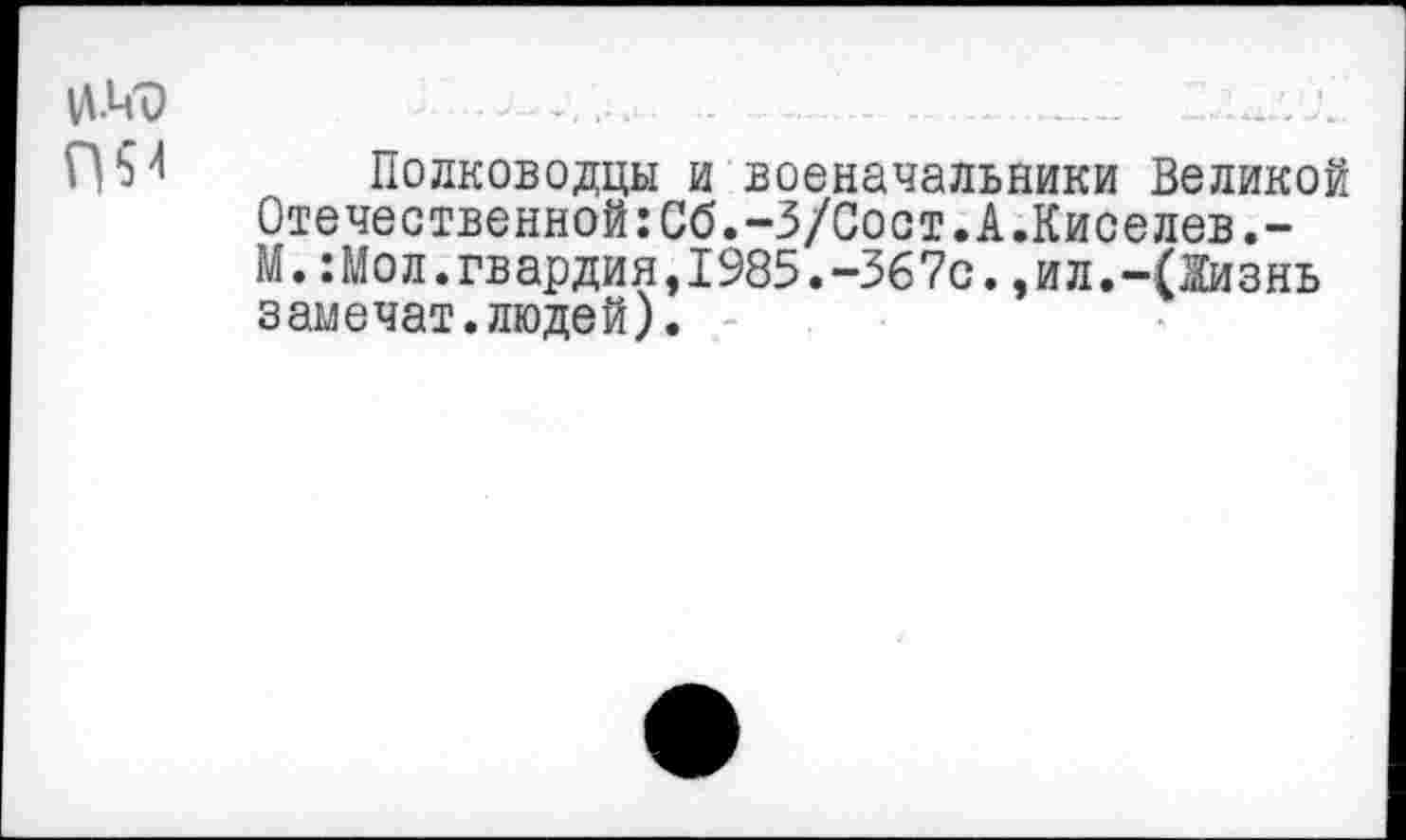 ﻿Полководцы и военачальники Великой Отечественной:Сб.-З/Сост.А.Киселев.-М.:Мол.гвардия,1985.-367с.,ил.-(Жизнь замечат.людей).